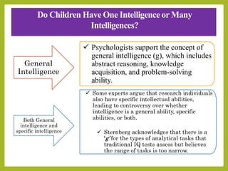 Do Children Have One Intelligence or Many
Intelligences?
General
Intelligence
 Psychologists support the concept of
general intelligence (g), which includes
abstract reasoning, knowledge
acquisition, and problem-solving
ability.
Both General
intelligence and
specific intelligence
 Some experts argue that research individuals
also have specific intellectual abilities,
leading to controversy over whether
intelligence is a general ability, specific
abilities, or both.
 Sternberg acknowledges that there is a
‘g’ for the types of analytical tasks that
traditional IQ tests assess but believes
the range of tasks is too narrow.
 