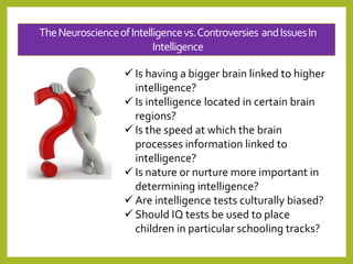 TheNeuroscienceofIntelligencevs.Controversies andIssuesIn
Intelligence
 Is having a bigger brain linked to higher
intelligence?
 Is intelligence located in certain brain
regions?
 Is the speed at which the brain
processes information linked to
intelligence?
 Is nature or nurture more important in
determining intelligence?
 Are intelligence tests culturally biased?
 Should IQ tests be used to place
children in particular schooling tracks?
 
