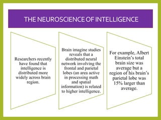 THENEUROSCIENCEOFINTELLIGENCE
Researchers recently
have found that
intelligence is
distributed more
widely across brain
region.
Brain imagine studies
reveals that a
distributed neural
network involving the
frontal and parietal
lobes (an area active
in processing math
and spatial
information) is related
to higher intelligence.
For example, Albert
Einstein’s total
brain size was
average but a
region of his brain’s
parietal lobe was
15% larger than
average.
 