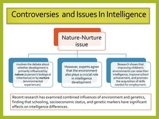 Nature-Nurture
issue
involves the debate about
whether development is
primarily influenced by
nature (a person’s biological
inheritance) or by nurture
(environmental
experiences).
However, experts agree
that the environment
also plays a crucial role
in intelligence
development.
Research shows that
improving children's
environments can raise their
intelligence, improve school
achievement, and promote
the acquisition of skills
needed for employment.
Controversies andIssuesIn Intelligence
Recent research has examined combined influences of environment and genetics,
finding that schooling, socioeconomic status, and genetic markers have significant
effects on intelligence differences.
 