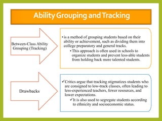 Between-Class Ability
Grouping (Tracking)
•is a method of grouping students based on their
ability or achievement, such as dividing them into
college preparatory and general tracks.
•This approach is often used in schools to
organize students and prevent less-able students
from holding back more talented students.
Drawbacks
Critics argue that tracking stigmatizes students who
are consigned to low-track classes, often leading to
less-experienced teachers, fewer resources, and
lower expectations.
It is also used to segregate students according
to ethnicity and socioeconomic status.
AbilityGroupingandTracking
 