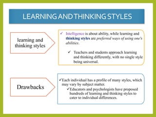 learning and
thinking styles
 Intelligence is about ability, while learning and
thinking styles are preferred ways of using one's
abilities.
 Teachers and students approach learning
and thinking differently, with no single style
being universal.
Drawbacks
Each individual has a profile of many styles, which
may vary by subject matter.
Educators and psychologists have proposed
hundreds of learning and thinking styles to
cater to individual differences.
LEARNINGANDTHINKINGSTYLES
 