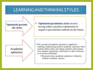 LEARNINGANDTHINKINGSTYLES
Optimistic/pessimi
stic styles
 Optimistic/pessimistic styles involve
having either a positive (optimistic) or
negative (pessimistic) outlook on the future.
Academic
optimism
The concept of academic optimism is applied to
teaching, emphasizing positive academic outcomes when
teachers believe they can impact students' achievement,
trust students and parents, and believe in their resilience
to overcome challenges.
Research shows academic optimism is linked to
students' academic success.
 