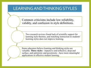 LEARNINGANDTHINKINGSTYLES
Common criticisms include low reliability,
validity, and confusion in style definitions.
Two research reviews found lack of scientific support for
learning style theories, and matching instruction to students'
learning styles does not improve learning.
Some educators believe learning and thinking styles are
valuable. Three styles - impulsive and reflective, deep and
surface, and optimistic and pessimistic - have more meaningful
applications in effective student learning.
 