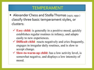  Alexander Chess and StellaThomas (1977, 1991 )
classify three basic temperament styles, or
clusters:
 Easy child: is generally in a positive mood, quickly
establishes regular routines in infancy, and adapts
easily to new experiences.
 Difficult child: reacts negatively and cries frequently,
engages in irregular daily routines, and is slow to
accept change.
 Slow-to-warm-up child: has a low activity level, is
somewhat negative, and displays a low intensity of
mood.
TEMPERAMENT
 