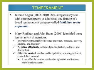  Jerome Kagan (2002, 2010, 2013) regards shyness
with strangers (peers or adults) as one feature of a
broad temperament category called inhibition to the
unfamiliar.
 Mary Rothbart and John Bates (2006) identified three
temperament dimensions:
 Extraversion/surgency includes approach, pleasure, activity,
smiling, and laughter.
 Negative affectivity includes fear, frustration, sadness, and
discomfort.
 Effortful control involves self-regulation, allowing infants to
control their arousal.
 Low effortful control can lead to agitation and intense
emotional outbursts.
TEMPERAMENT
 