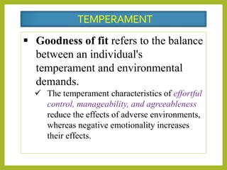  Goodness of fit refers to the balance
between an individual's
temperament and environmental
demands.
 The temperament characteristics of effortful
control, manageability, and agreeableness
reduce the effects of adverse environments,
whereas negative emotionality increases
their effects.
TEMPERAMENT
 