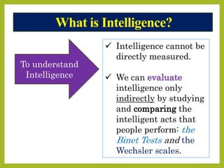 What is Intelligence?
 Intelligence cannot be
directly measured.
 We can evaluate
intelligence only
indirectly by studying
and comparing the
intelligent acts that
people perform: the
Binet Tests and the
Wechsler scales.
To understand
Intelligence
 