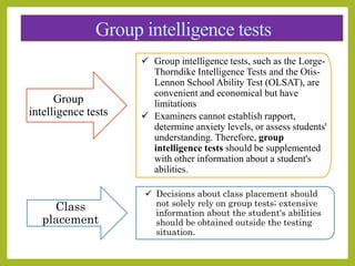 Group intelligence tests
Group
intelligence tests
 Group intelligence tests, such as the Lorge-
Thorndike Intelligence Tests and the Otis-
Lennon School Ability Test (OLSAT), are
convenient and economical but have
limitations
 Examiners cannot establish rapport,
determine anxiety levels, or assess students'
understanding. Therefore, group
intelligence tests should be supplemented
with other information about a student's
abilities.
Class
placement
 Decisions about class placement should
not solely rely on group tests; extensive
information about the student's abilities
should be obtained outside the testing
situation.
 