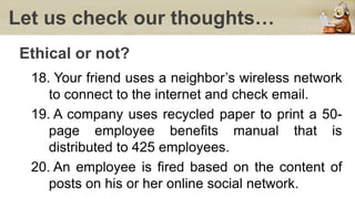 Let us check our thoughts…
Ethical or not?
18. Your friend uses a neighbor’s wireless network
to connect to the internet and check email.
19. A company uses recycled paper to print a 50-
page employee benefits manual that is
distributed to 425 employees.
20. An employee is fired based on the content of
posts on his or her online social network.
 