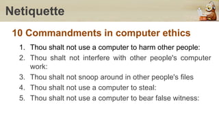Netiquette
10 Commandments in computer ethics
1. Thou shalt not use a computer to harm other people:
2. Thou shalt not interfere with other people's computer
work:
3. Thou shalt not snoop around in other people's files
4. Thou shalt not use a computer to steal:
5. Thou shalt not use a computer to bear false witness:
 