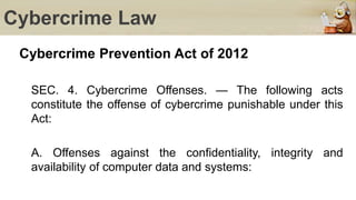 Cybercrime Law
Cybercrime Prevention Act of 2012
SEC. 4. Cybercrime Offenses. — The following acts
constitute the offense of cybercrime punishable under this
Act:
A. Offenses against the confidentiality, integrity and
availability of computer data and systems:
 