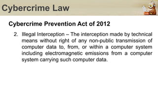 Cybercrime Law
Cybercrime Prevention Act of 2012
2. Illegal Interception – The interception made by technical
means without right of any non-public transmission of
computer data to, from, or within a computer system
including electromagnetic emissions from a computer
system carrying such computer data.
 