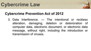 Cybercrime Law
Cybercrime Prevention Act of 2012
3. Data Interference. — The intentional or reckless
alteration, damaging, deletion or deterioration of
computer data, electronic document, or electronic data
message, without right, including the introduction or
transmission of viruses.
 