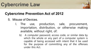 Cybercrime Law
Cybercrime Prevention Act of 2012
5. Misuse of Devices.
I. The use, production, sale, procurement,
importation, distribution, or otherwise making
available, without right, of:
b) A computer password, access code, or similar data by
which the whole or any part of a computer system is
capable of being accessed with intent that it be used
for the purpose of committing any of the offenses
under this Act.
 