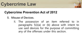 Cybercrime Law
Cybercrime Prevention Act of 2012
5. Misuse of Devices.
II. The possession of an item referred to in
paragraphs 5(i)(a) or (b) above with intent to
use said devices for the purpose of committing
any of the offenses under this section.
 