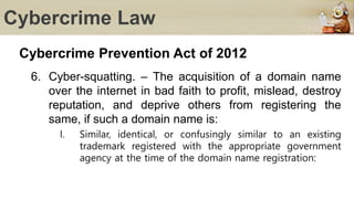 Cybercrime Law
Cybercrime Prevention Act of 2012
6. Cyber-squatting. – The acquisition of a domain name
over the internet in bad faith to profit, mislead, destroy
reputation, and deprive others from registering the
same, if such a domain name is:
I. Similar, identical, or confusingly similar to an existing
trademark registered with the appropriate government
agency at the time of the domain name registration:
 