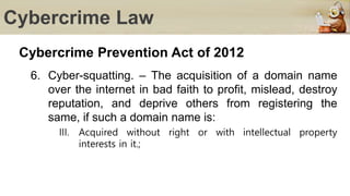 Cybercrime Law
Cybercrime Prevention Act of 2012
6. Cyber-squatting. – The acquisition of a domain name
over the internet in bad faith to profit, mislead, destroy
reputation, and deprive others from registering the
same, if such a domain name is:
III. Acquired without right or with intellectual property
interests in it.;
 