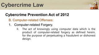 Cybercrime Law
Cybercrime Prevention Act of 2012
B. Computer-related Offenses:
1. Computer-related Forgery.
II. The act of knowingly using computer data which is the
product of computer-related forgery as defined herein,
for the purpose of perpetuating a fraudulent or dishonest
design.
 