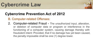 Cybercrime Law
Cybercrime Prevention Act of 2012
B. Computer-related Offenses:
2. Computer-related Fraud - The unauthorized input, alteration,
or deletion of computer data or program or interference in the
functioning of a computer system, causing damage thereby with
fraudulent intent: Provided, that if no damage has yet been caused,
the penalty imposable shall be one (1) degree lower.
 