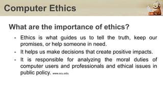What are the importance of ethics?
- Ethics is what guides us to tell the truth, keep our
promises, or help someone in need.
- It helps us make decisions that create positive impacts.
- It is responsible for analyzing the moral duties of
computer users and professionals and ethical issues in
public policy. www.scu.edu
Computer Ethics
 