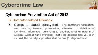 Cybercrime Law
Cybercrime Prevention Act of 2012
B. Computer-related Offenses:
3. Computer-related Identity theft - The intentional acquisition,
use, misuse, transfer, possession, alteration or deletion of
identifying information belonging to another, whether natural or
juridical, without right: Provided, That if no damage has yet been
caused, the penalty imposable shall be one (1) degree lower.
 
