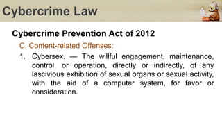 Cybercrime Law
Cybercrime Prevention Act of 2012
C. Content-related Offenses:
1. Cybersex. — The willful engagement, maintenance,
control, or operation, directly or indirectly, of any
lascivious exhibition of sexual organs or sexual activity,
with the aid of a computer system, for favor or
consideration.
 