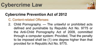 Cybercrime Law
Cybercrime Prevention Act of 2012
C. Content-related Offenses:
2. Child Pornography. — The unlawful or prohibited acts
defined and punishable by Republic Act No. 9775 or
the Anti-Child Pornography Act of 2009, committed
through a computer system: Provided, That the penalty
to be imposed shall be (1) one degree higher than that
provided for in Republic Act No. 9775.
 