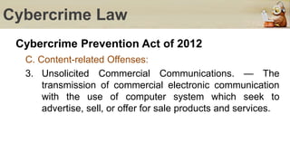Cybercrime Law
Cybercrime Prevention Act of 2012
C. Content-related Offenses:
3. Unsolicited Commercial Communications. — The
transmission of commercial electronic communication
with the use of computer system which seek to
advertise, sell, or offer for sale products and services.
 
