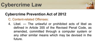 Cybercrime Law
Cybercrime Prevention Act of 2012
C. Content-related Offenses:
4. Libel. — The unlawful or prohibited acts of libel as
defined in Article 355 of the Revised Penal Code, as
amended, committed through a computer system or
any other similar means which may be devised in the
future.
 