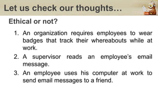 Let us check our thoughts…
Ethical or not?
1. An organization requires employees to wear
badges that track their whereabouts while at
work.
2. A supervisor reads an employee’s email
message.
3. An employee uses his computer at work to
send email messages to a friend.
 