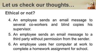 Let us check our thoughts…
Ethical or not?
4. An employee sends an email message to
several co-workers and blind copies his
supervisor.
5. An employee sends an email message to a
third party without permission from the sender.
6. An employee uses her computer at work to
complete a homework assignment for school.
 