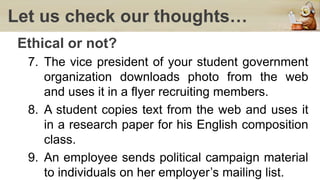 Let us check our thoughts…
Ethical or not?
7. The vice president of your student government
organization downloads photo from the web
and uses it in a flyer recruiting members.
8. A student copies text from the web and uses it
in a research paper for his English composition
class.
9. An employee sends political campaign material
to individuals on her employer’s mailing list.
 