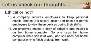 Let us check our thoughts…
Ethical or not?
10. A company requires employees to keep personal
mobile phones in a secure locker and does not permit
employees to view these devices during their shifts.
11. An employee makes a copy of software and installs it
on her home computer. No one uses her home
computer while she is at work, and she uses her home
computer only to finish projects from work.
 