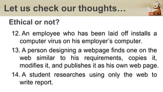 Let us check our thoughts…
Ethical or not?
12. An employee who has been laid off installs a
computer virus on his employer’s computer.
13. A person designing a webpage finds one on the
web similar to his requirements, copies it,
modifies it, and publishes it as his own web page.
14. A student researches using only the web to
write report.
 