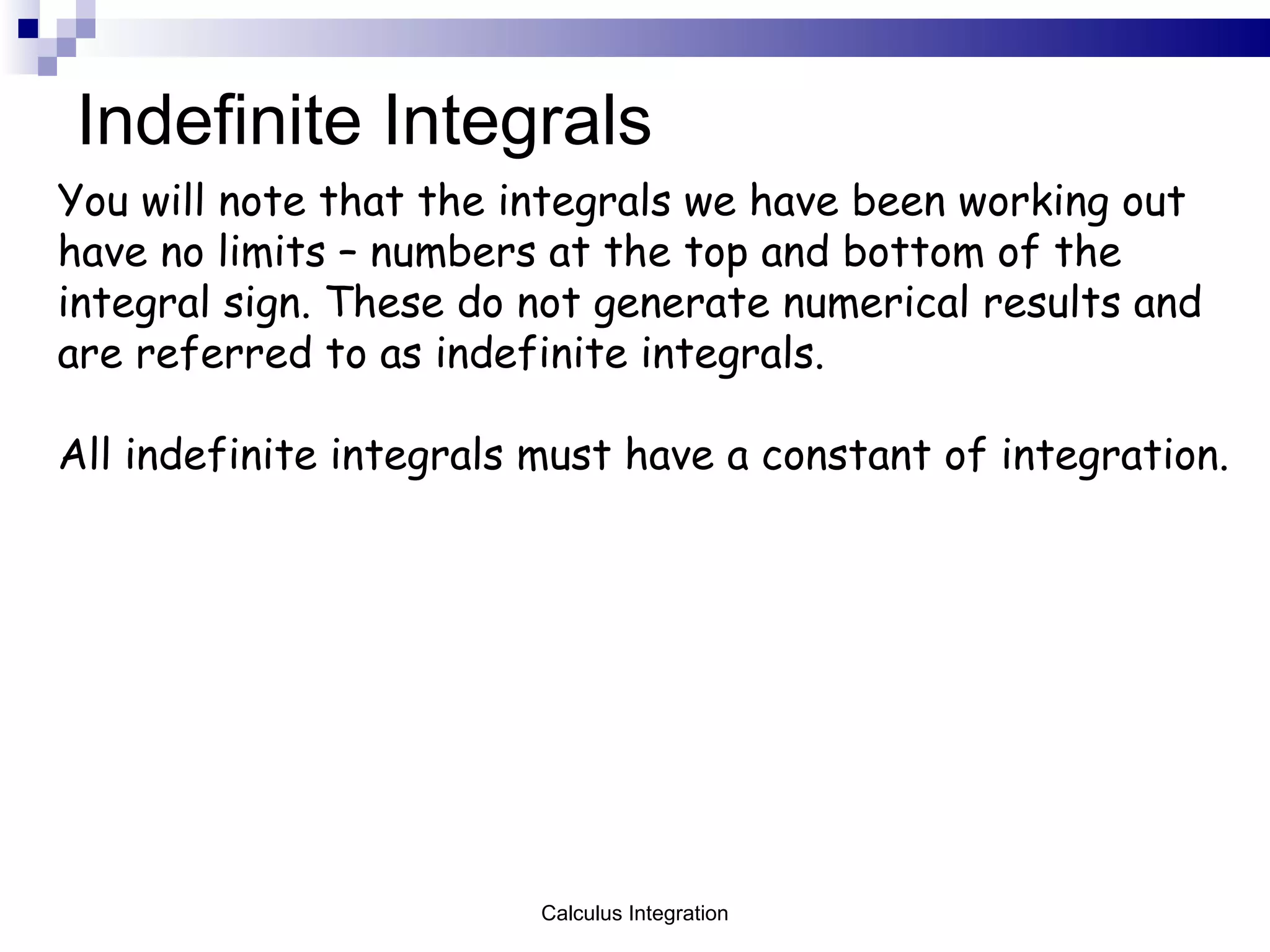 Indefinite Integrals You will note that the integrals we have been working out have no limits – numbers at the top and bottom of the integral sign. These do not generate numerical results and are referred to as indefinite integrals.  All indefinite integrals must have a constant of integration. Calculus Integration 