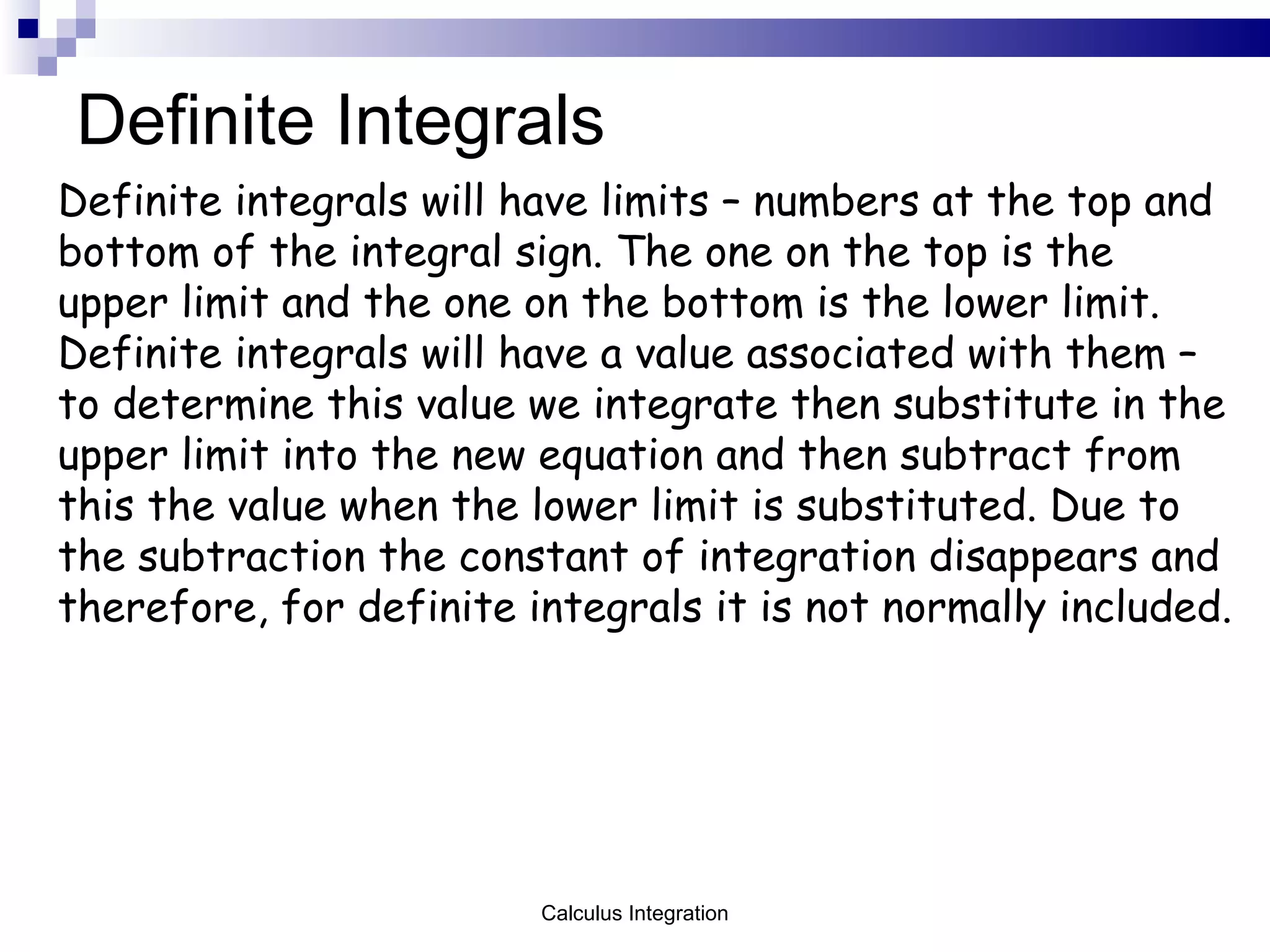 Definite Integrals Definite integrals will have limits – numbers at the top and bottom of the integral sign. The one on the top is the upper limit and the one on the bottom is the lower limit.  Definite integrals will have a value associated with them – to determine this value we integrate then substitute in the upper limit into the new equation and then subtract from this the value when the lower limit is substituted. Due to the subtraction the constant of integration disappears and therefore, for definite integrals it is not normally included.  Calculus Integration 