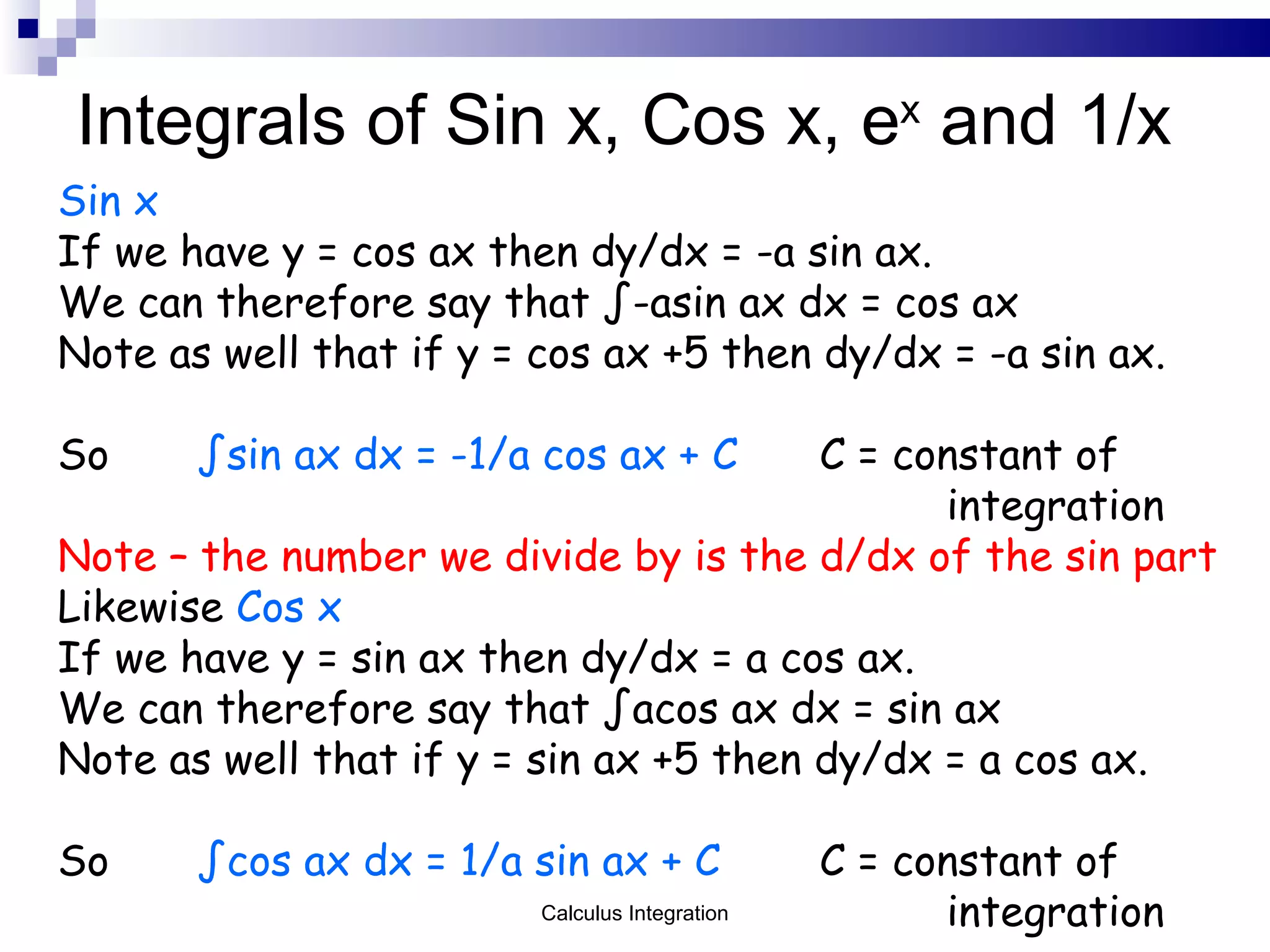 Integrals of Sin x, Cos x, e x  and 1/x Sin x If we have y = cos ax then dy/dx = -a sin ax. We can therefore say that ∫-asin ax dx = cos ax Note as well that if y = cos ax +5 then dy/dx = -a sin ax. So   ∫sin ax dx = -1/a cos ax + C C = constant of  integration Note – the number we divide by is the d/dx of the sin part Likewise  Cos x If we have y = sin ax then dy/dx = a cos ax. We can therefore say that ∫acos ax dx = sin ax Note as well that if y = sin ax +5 then dy/dx = a cos ax. So   ∫cos ax dx = 1/a sin ax + C C = constant of  integration Calculus Integration 