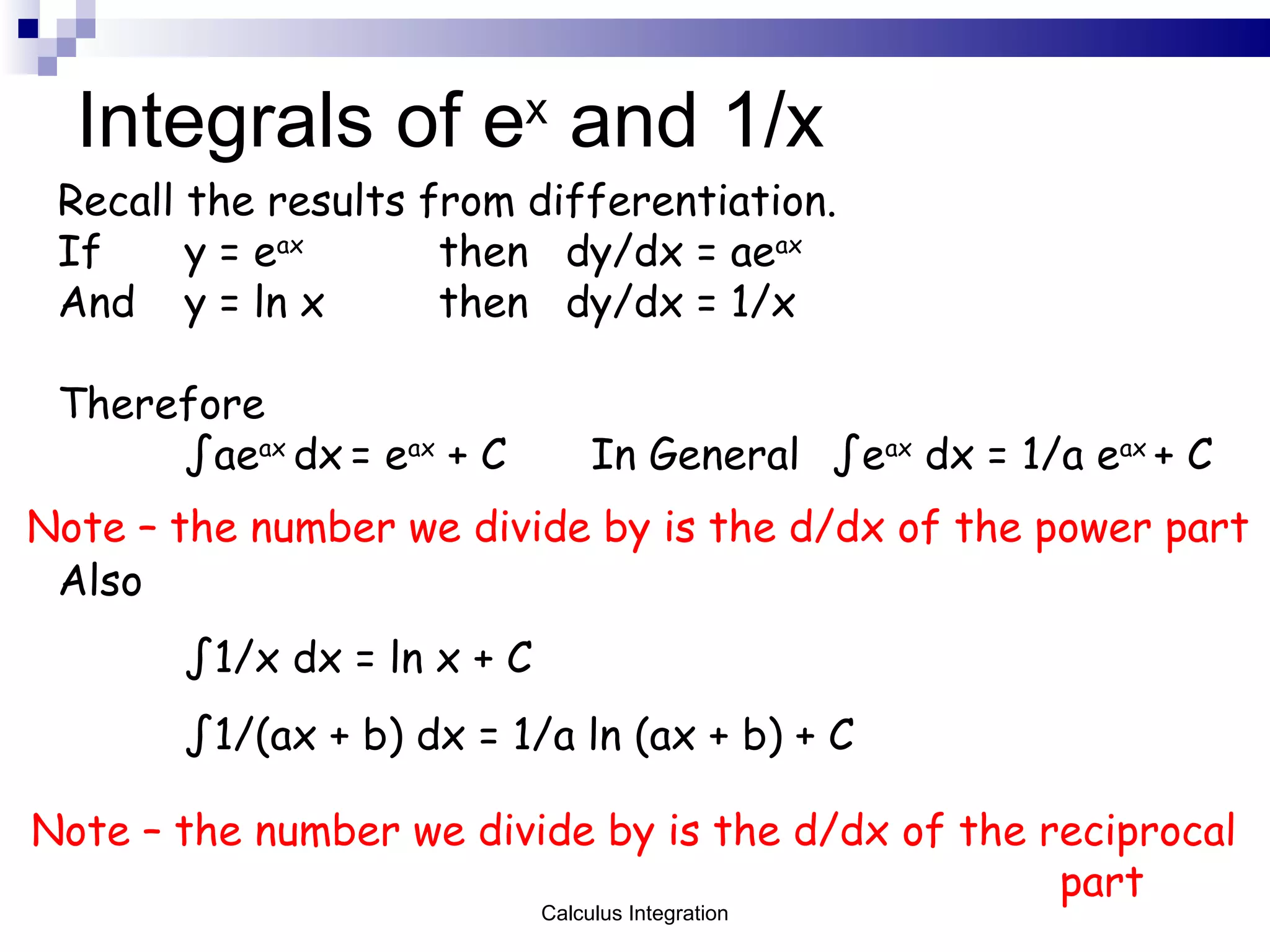 Integrals of e x  and 1/x Recall the results from differentiation. If y = e ax then dy/dx = ae ax And y = ln x then dy/dx = 1/x Therefore ∫ ae ax  dx   = e ax  + C   In General  ∫e ax  dx = 1/a e ax  + C   Note – the number we divide by is the d/dx of the power part Also ∫ 1/x dx = ln x + C ∫ 1/(ax + b) dx = 1/a ln (ax + b) + C Note – the number we divide by is the d/dx of the reciprocal   part Calculus Integration 