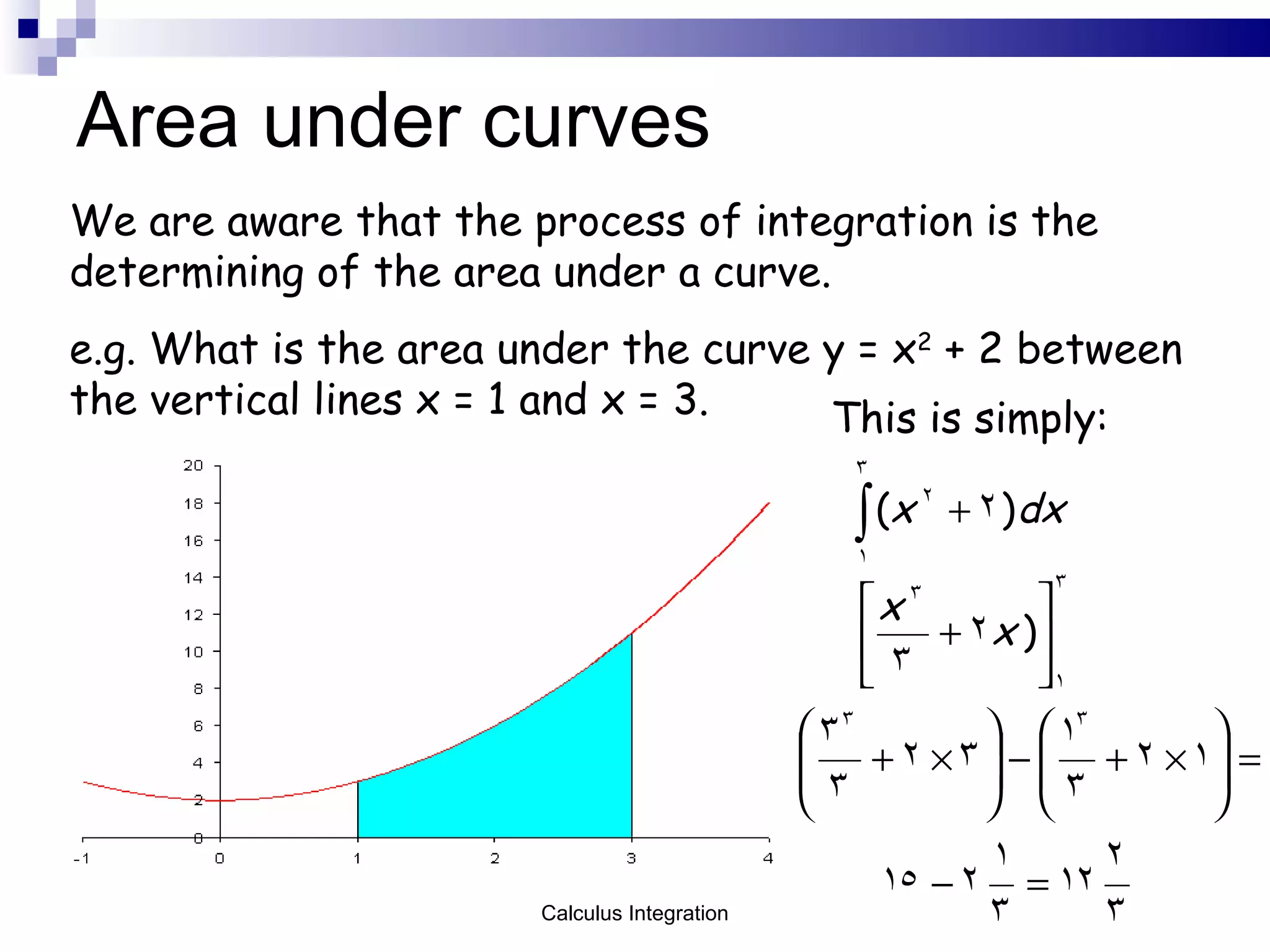 Area under curves We are aware that the process of integration is the determining of the area under a curve. e.g. What is the area under the curve y = x 2  + 2 between the vertical lines x = 1 and x = 3. This is simply: Calculus Integration 