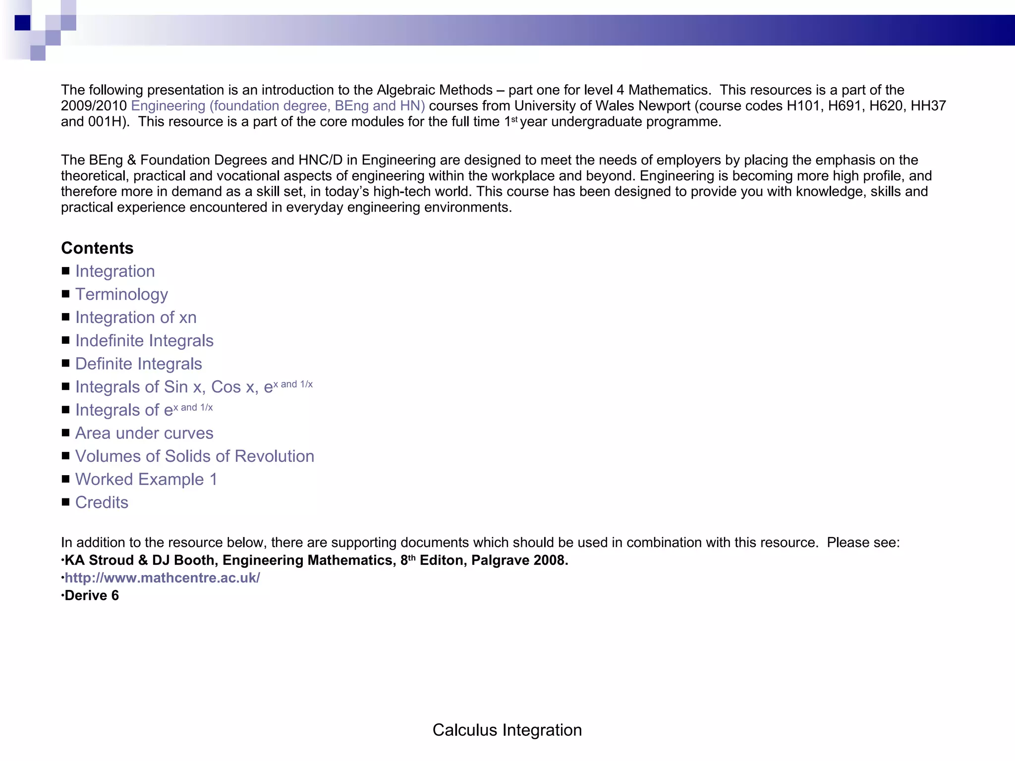 The following presentation is an introduction to the Algebraic Methods – part one for level 4 Mathematics.  This resources is a part of the 2009/2010  Engineering (foundation degree, BEng and HN)  courses from University of Wales Newport (course codes H101, H691, H620, HH37 and 001H).  This resource is a part of the core modules for the full time 1 st  year undergraduate programme.  The BEng & Foundation Degrees and HNC/D in Engineering are designed to meet the needs of employers by placing the emphasis on the theoretical, practical and vocational aspects of engineering within the workplace and beyond. Engineering is becoming more high profile, and therefore more in demand as a skill set, in today’s high-tech world. This course has been designed to provide you with knowledge, skills and practical experience encountered in everyday engineering environments.  Contents Integration Terminology Integration of xn Indefinite Integrals Definite Integrals Integrals of Sin x, Cos x, e x  and 1/x Integrals of e x  and 1/x Area under curves Volumes of Solids of Revolution Worked Example 1 Credits In addition to the resource below, there are supporting documents which should be used in combination with this resource.  Please see: KA Stroud & DJ Booth, Engineering Mathematics, 8 th  Editon, Palgrave 2008. http://www.mathcentre.ac.uk/ Derive 6 Calculus Integration 