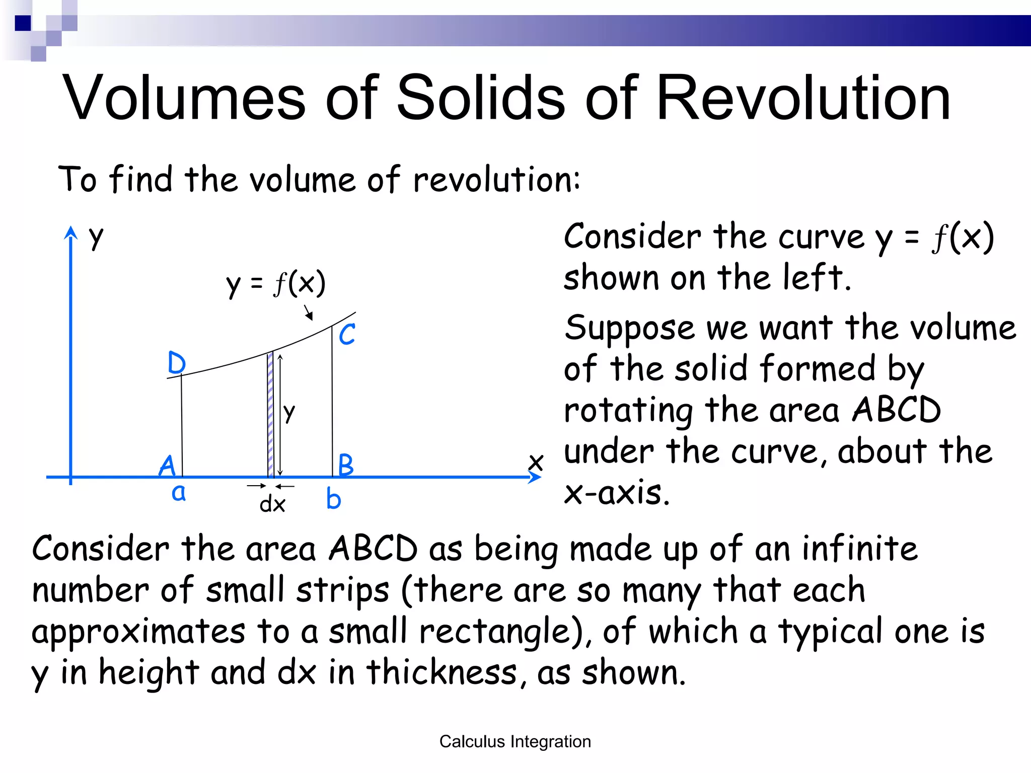 Volumes of Solids of Revolution To find the volume of revolution: Consider the curve y =   (x) shown on the left.  Suppose we want the volume of the solid formed by rotating the area ABCD under the curve, about the x-axis. x y y =   (x) a b y dx A B C D Consider the area ABCD as being made up of an infinite number of small strips (there are so many that each approximates to a small rectangle), of which a typical one is y in height and dx in thickness, as shown. Calculus Integration 