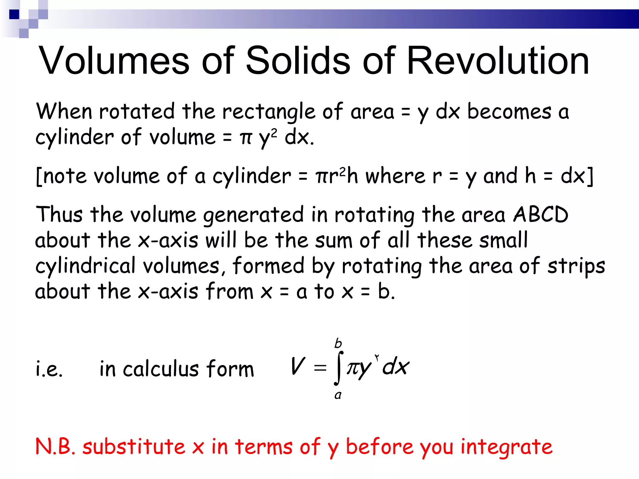 Volumes of Solids of Revolution When rotated the rectangle of area = y dx becomes a cylinder of volume =  π  y 2  dx. [note volume of a cylinder =  π r 2 h where r = y and h = dx] Thus the volume generated in rotating the area ABCD about the x-axis will be the sum of all these small cylindrical volumes, formed by rotating the area of strips about the x-axis from x = a to x = b. i.e. in calculus form  N.B. substitute x in terms of y before you integrate 