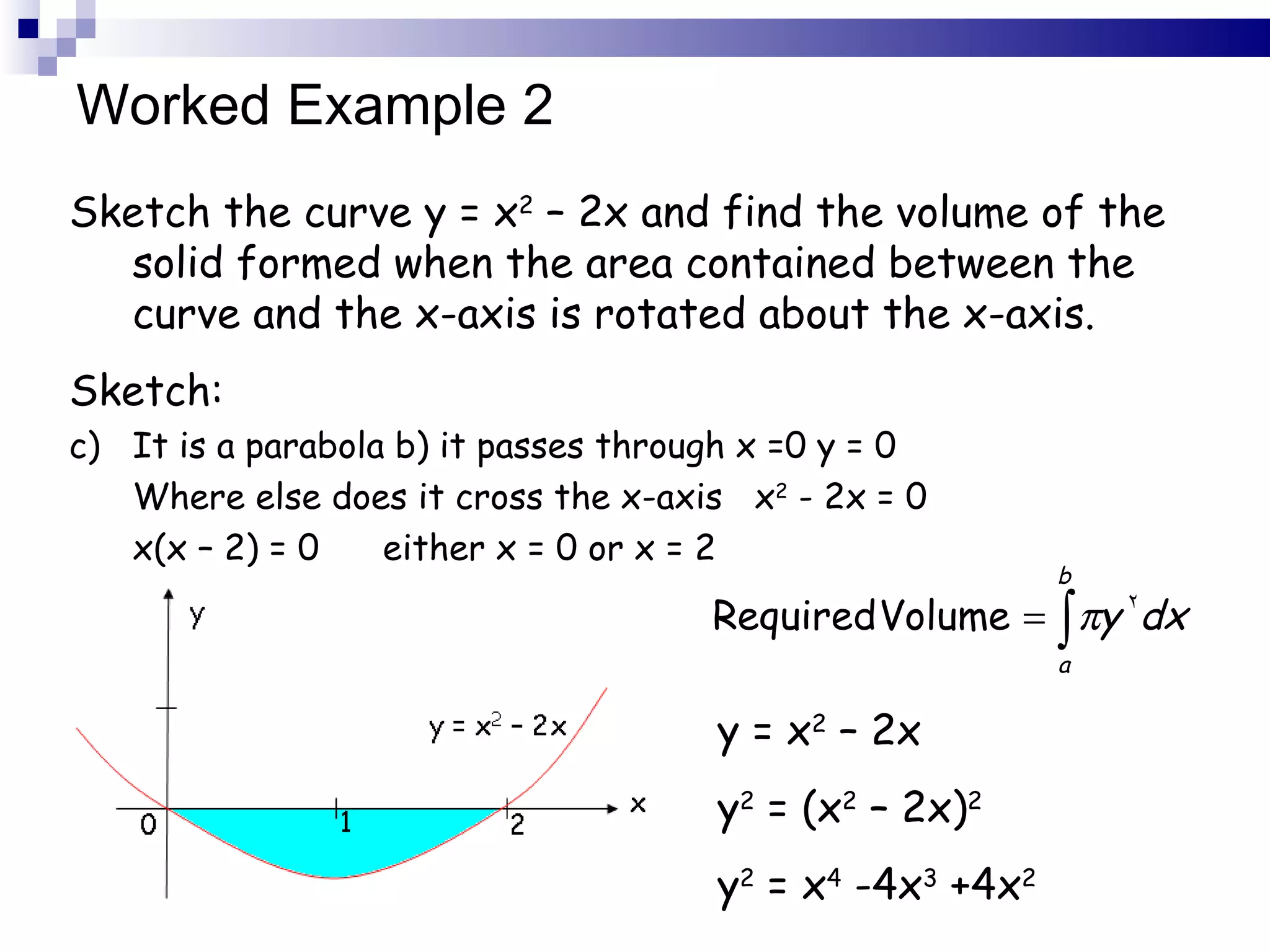 Worked Example 2 Sketch the curve y = x 2  – 2x and find the volume of the solid formed when the area contained between the curve and the x-axis is rotated about the x-axis. Sketch: It is a parabola b) it passes through x =0 y = 0 Where else does it cross the x-axis  x 2  - 2x = 0 x(x – 2) = 0  either x = 0 or x = 2 y = x 2  – 2x y 2  = (x 2  – 2x) 2 y 2  = x 4  -4x 3  +4x 2 