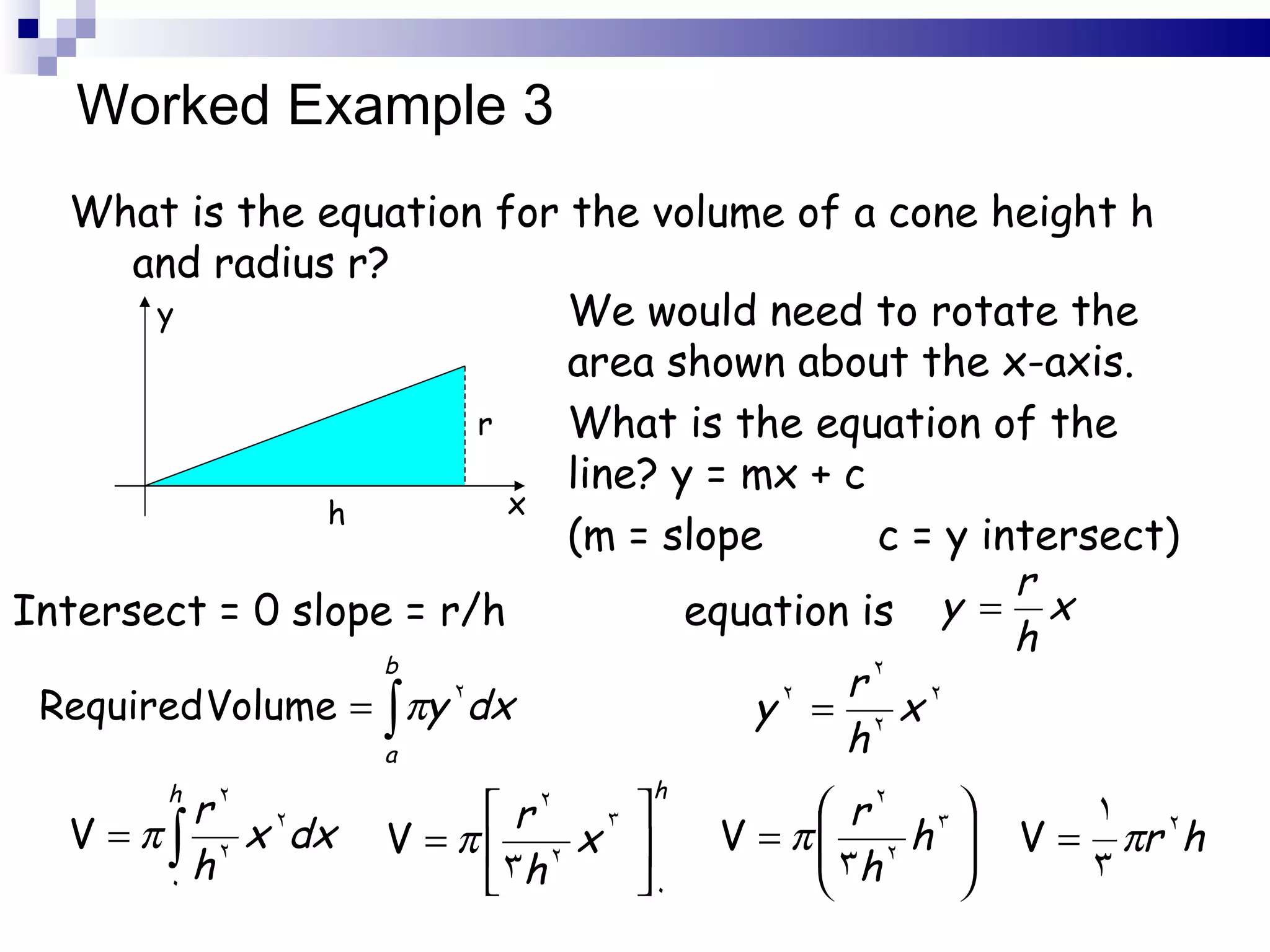 Worked Example 3 What is the equation for the volume of a cone height h and radius r? x y h r We would need to rotate the area shown about the x-axis. What is the equation of the line? y = mx + c  (m = slope  c = y intersect) Intersect = 0 slope = r/h  equation is 