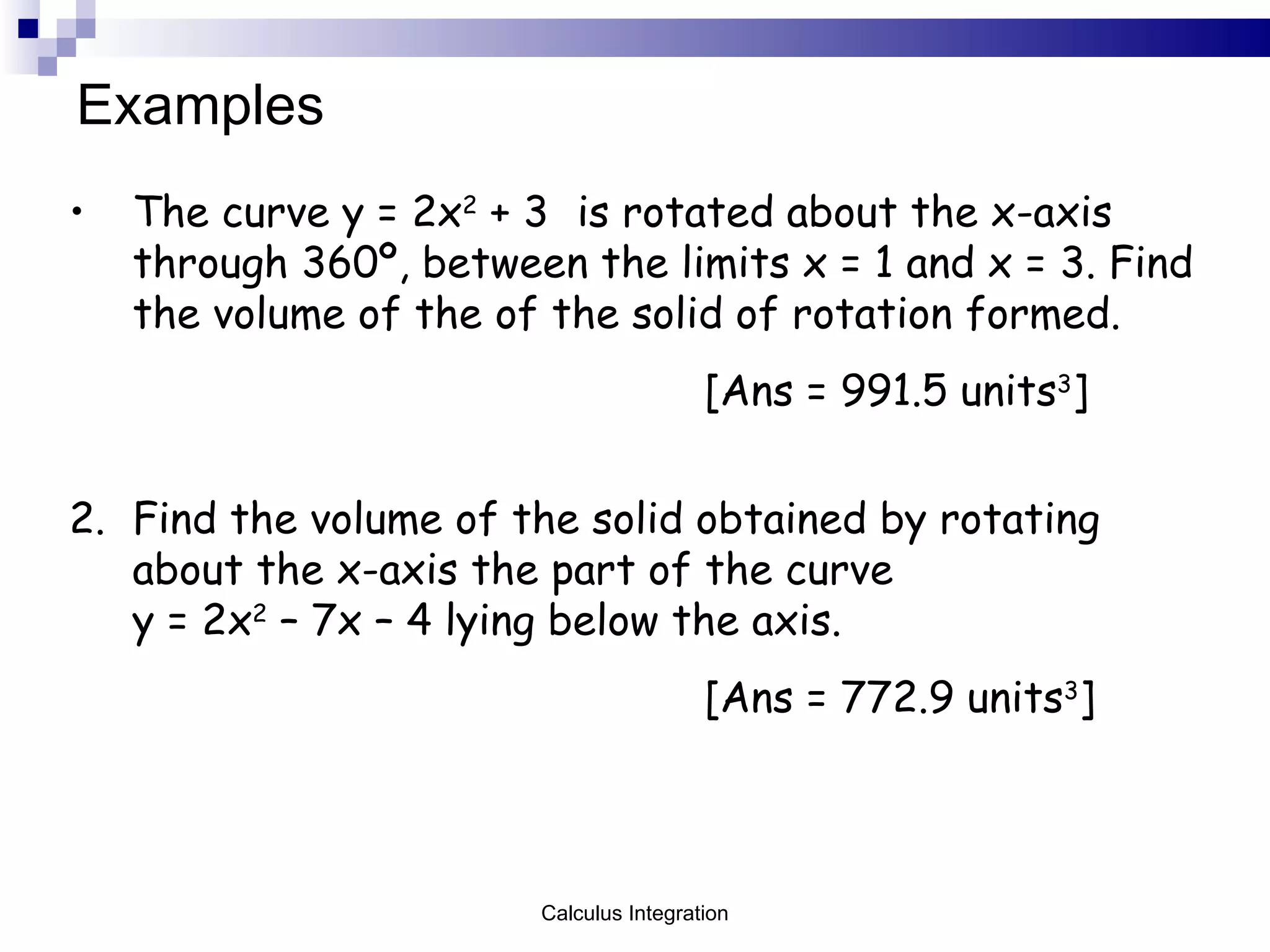 Examples The curve y = 2x 2  + 3 is rotated about the x-axis through 360 º, between the limits x = 1 and x = 3. Find the volume of the of the solid of rotation formed. [Ans = 991.5 units 3 ] 2. Find the volume of the solid obtained by rotating about the x-axis the part of the curve  y = 2x 2  – 7x – 4 lying below the axis. [Ans = 772.9 units 3 ] Calculus Integration 