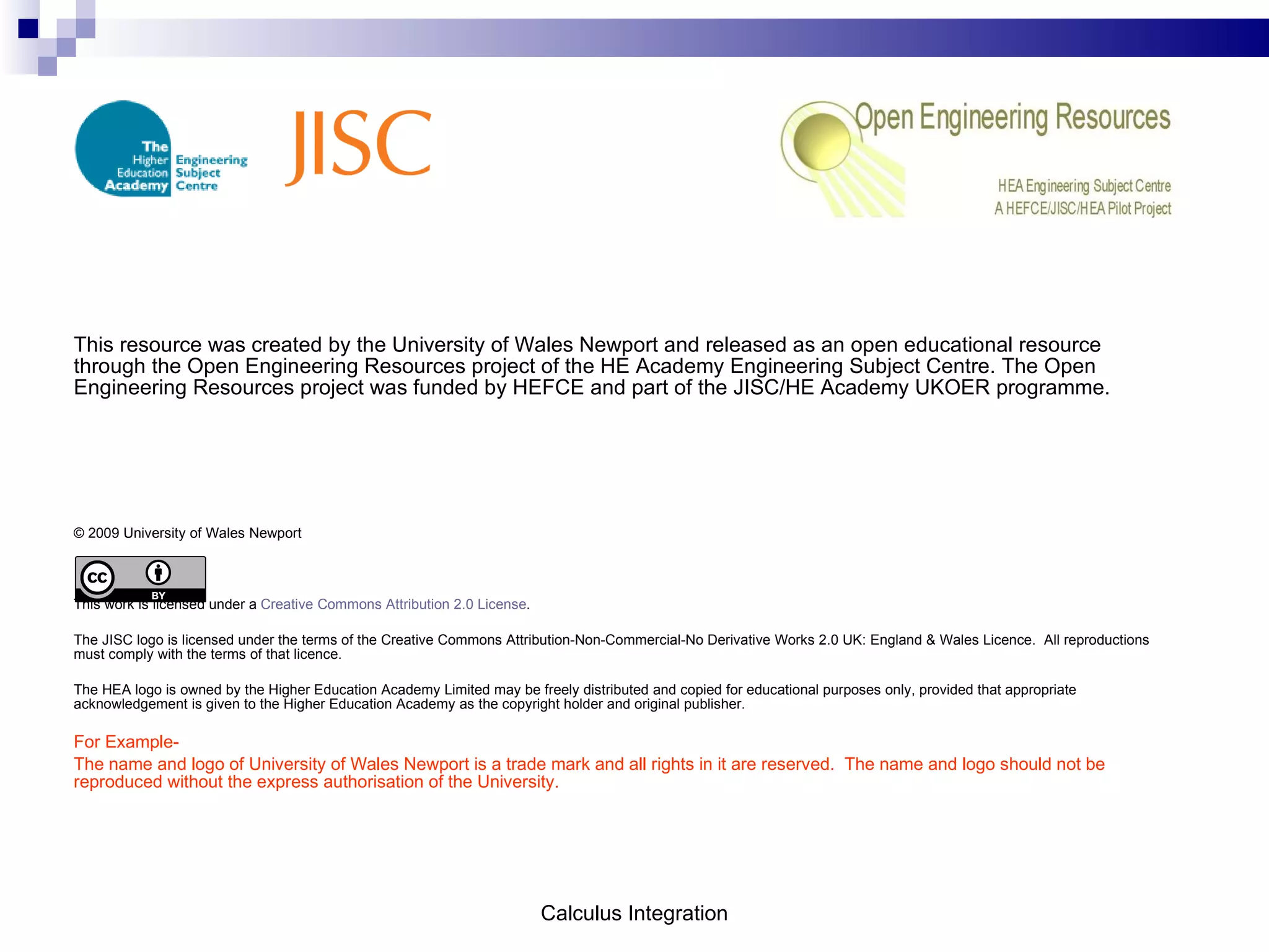 This resource was created by the University of Wales Newport and released as an open educational resource through the Open Engineering Resources project of the HE Academy Engineering Subject Centre. The Open Engineering Resources project was funded by HEFCE and part of the JISC/HE Academy UKOER programme. © 2009 University of Wales Newport This work is licensed under a  Creative Commons Attribution 2.0 License . The JISC logo is licensed under the terms of the Creative Commons Attribution-Non-Commercial-No Derivative Works 2.0 UK: England & Wales Licence.  All reproductions must comply with the terms of that licence. The HEA logo is owned by the Higher Education Academy Limited may be freely distributed and copied for educational purposes only, provided that appropriate acknowledgement is given to the Higher Education Academy as the copyright holder and original publisher. For Example- The name and logo of University of Wales Newport is a trade mark and all rights in it are reserved.  The name and logo should not be reproduced without the express authorisation of the University. Calculus Integration 