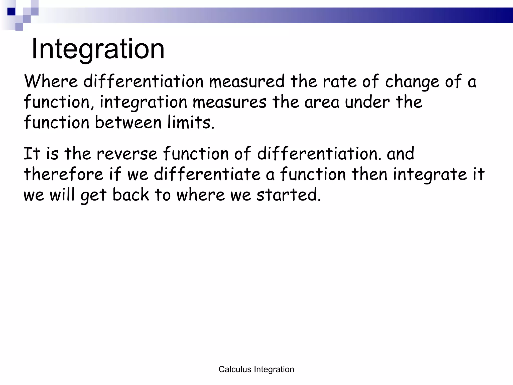Integration Where differentiation measured the rate of change of a function, integration measures the area under the function between limits.  It is the reverse function of differentiation. and therefore if we differentiate a function then integrate it we will get back to where we started. Calculus Integration 