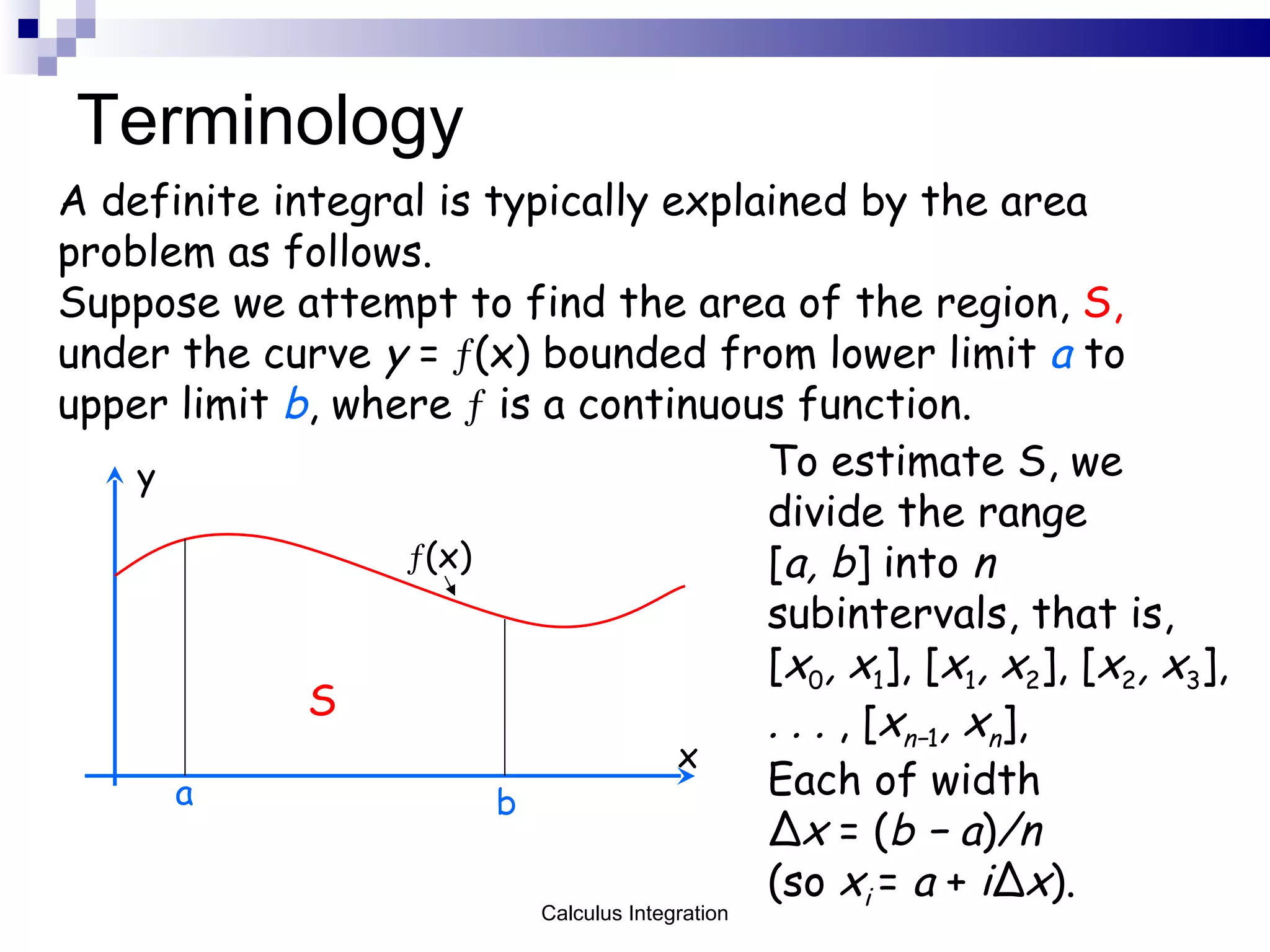 Terminology A definite integral is typically explained by the area problem as follows.  Suppose we attempt to find the area of the region,  S,   under the curve  y  =   (x) bounded from lower limit  a  to upper limit  b , where     is a continuous function. S x y  (x) To estimate S, we divide the range [ a, b ] into  n  subintervals, that is, [ x 0 , x 1 ], [ x 1 , x 2 ], [ x 2 , x 3 ],  . . .  , [ x n− 1 , x n ],  Each of width  Δ x  = ( b − a ) /n  (so  x i  =  a  +  i Δ x ). a b Calculus Integration 