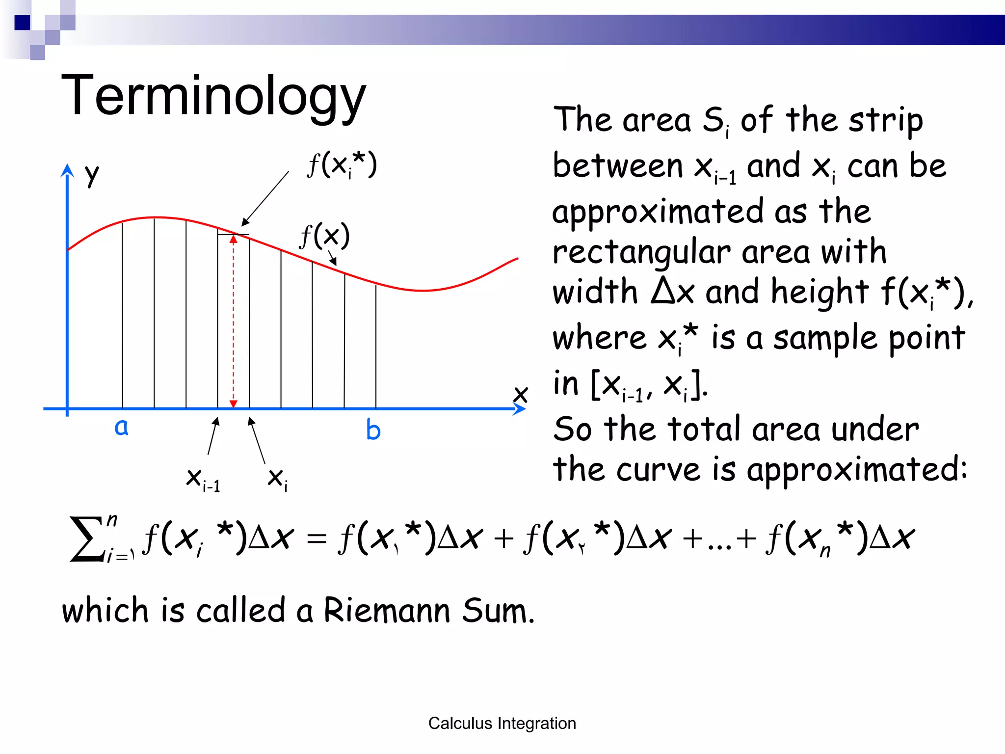 Terminology x y  (x) b a x i-1 x i  (x i *) The area S i  of the strip between x i−1  and x i  can be approximated as the rectangular area with width  Δ x and height f(x i *), where x i * is a sample point in [x i-1 , x i ].  So the total area under the curve is approximated: which is called a Riemann Sum. Calculus Integration 